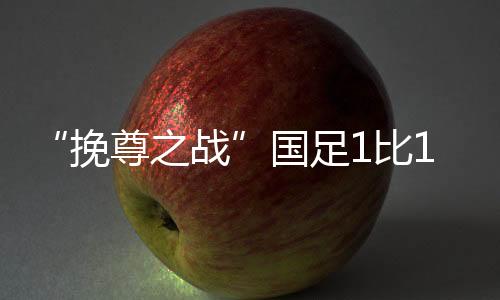 “挽尊之战”国足1比1战平沙特，但日韩伊沙已获世界杯门票