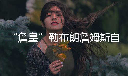 “詹皇”勒布朗詹姆斯自爆没去看波什球衣退役的原因