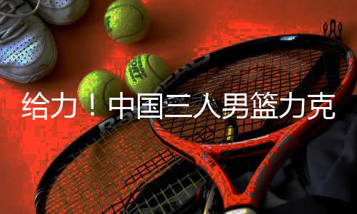 给力!中国三人男篮力克世界第1 张宁独揽11分