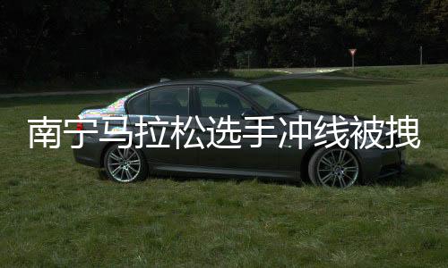 南宁马拉松选手冲线被拽停强行合影?主办方:只是搀扶