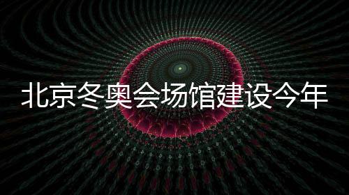 北京冬奥会场馆建设今年全面开工 2020办首项测试赛