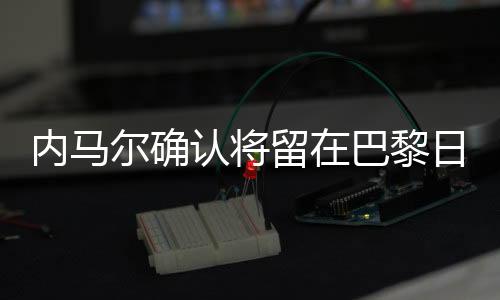 内马尔确认将留在巴黎日耳曼队 内马尔转会皇马系传闻