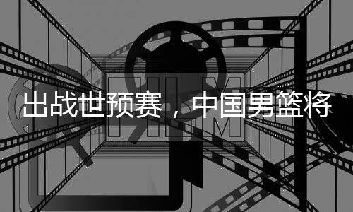 出战世预赛，中国男篮将赴澳大利亚