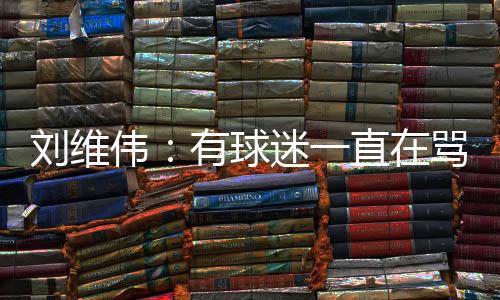 刘维伟:有球迷一直在骂人 我觉得真没有必要