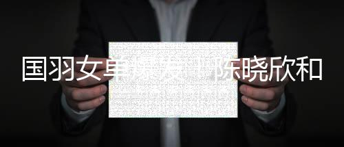 国羽女单爆发!陈晓欣和高昉洁挑落戴资颖与辛杜