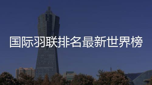 国际羽联排名最新世界榜单：国羽混双前二 林丹男单第13位