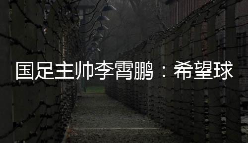 国足主帅李霄鹏：希望球员们珍惜最后一场12强赛