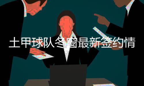 土甲球队冬窗最新签约情况：截止前2小时签22名球员