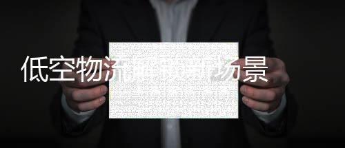 低空物流解锁新场景 助力农产品打通出村“最初一公里”