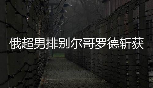 俄超男排别尔哥罗德斩获5连胜 张景胤首发夺15分