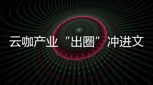 云咖产业“出圈”冲进文旅赛道 “咖啡+”融合带动乡村体验“焕新”