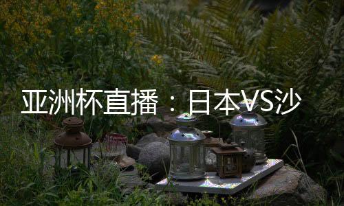 亚洲杯直播：日本VS沙特在线观看 CCTV5体育频道地址