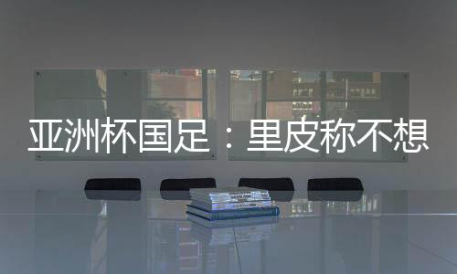 亚洲杯国足：里皮称不想感谢球员 输球方式难以接受