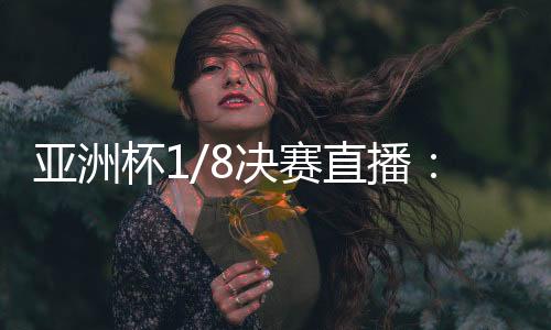 亚洲杯1/8决赛直播：CCTV5今日直播3场赛事 附节目单
