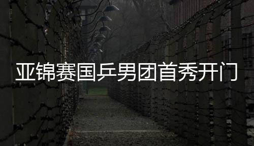 亚锦赛国乒男团首秀开门红 王楚钦1负1胜自我救赎
