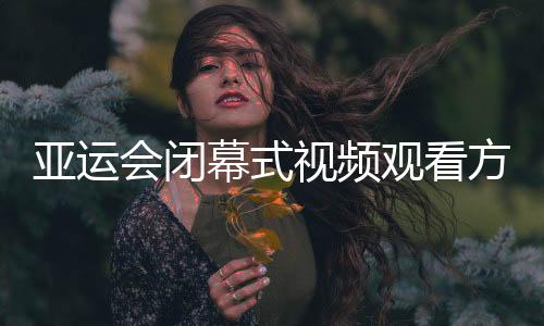 亚运会闭幕式视频观看方式 2018亚运会闭幕式CCTV5直播入口