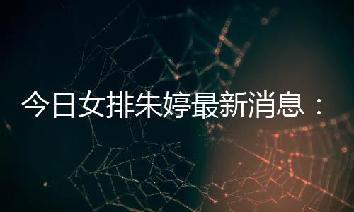 今日女排朱婷最新消息:朱婷轮休瓦基弗夺土超联赛17胜