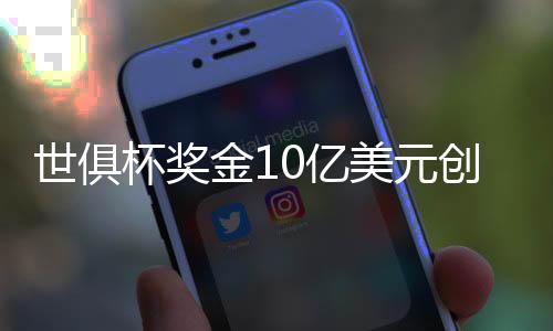 世俱杯奖金10亿美元创新高！冠军最多得1.25亿