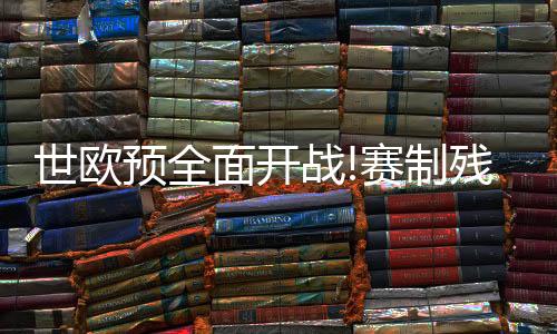 世欧预全面开战!赛制残酷 德法西葡剑指开门红