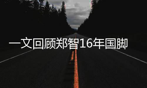 一文回顾郑智16年国脚生涯 年近40荣耀加身充满遗憾