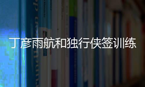 丁彦雨航和独行侠签训练营合同 将随队参加季前赛中国赛