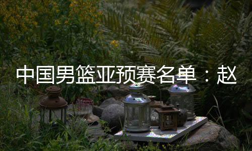 中国男篮亚预赛名单：赵继伟领衔 周琦未入选