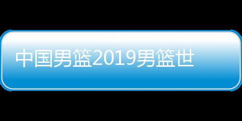 中国男篮2019男篮世界杯新战袍亮相 首场对阵科特迪瓦