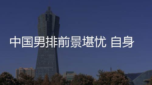 中国男排前景堪忧 自身准备不足外教练组亦有责任