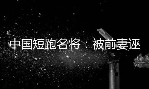 中国短跑名将：被前妻诬陷 我不是“家暴男”