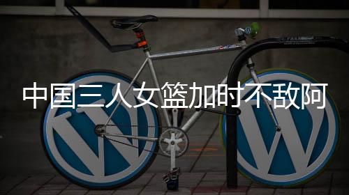 中国三人女篮加时不敌阿塞拜疆 王丽丽7分4板