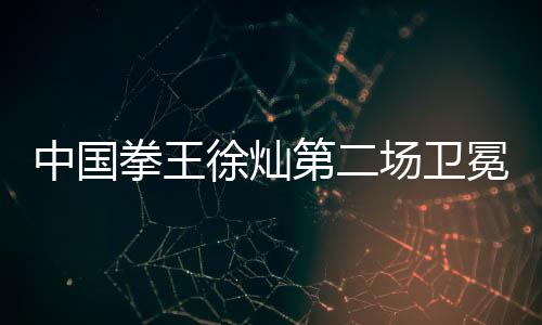 中国拳王徐灿第二场卫冕战对手敲定 生涯18胜0负