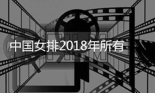 中国女排2018年所有比赛赛程完成 郎平微博称准备朝2019女排赛出发