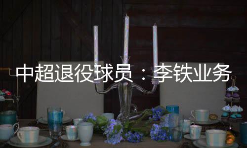 中超退役球员:李铁业务能力强 我不吃海参