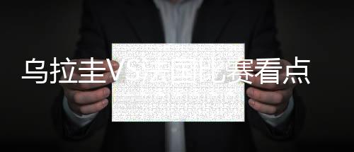 乌拉圭VS法国比赛看点前瞻分析 首发阵容预测