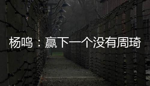 杨鸣:赢下一个没有周琦的广东队参考价值不大