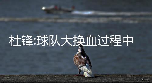 杜锋:球队大换血过程中 希望年轻队员承担更多