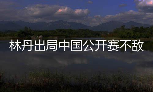 林丹出局中国公开赛不敌金廷 林丹VS金廷比赛全程回顾