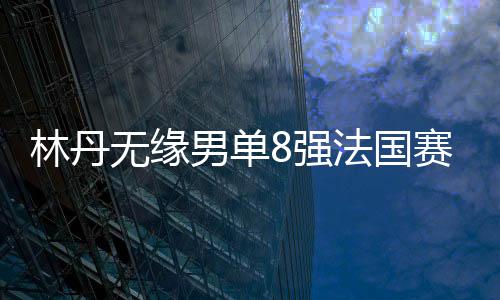林丹无缘男单8强法国赛不敌谌龙 回应退役传闻揭真相