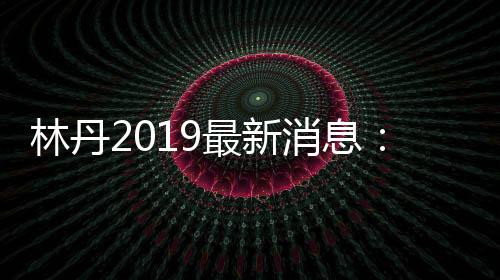 林丹2019最新消息：林丹领衔国羽出战德国公开赛