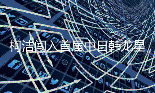 柯洁闯入首届中日韩龙星战决赛 决赛对战一力辽