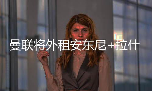 曼联将外租安东尼+拉什福德 加纳乔也可能离队