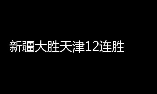 新疆大胜天津12连胜 王哲林24+13上海力克山东