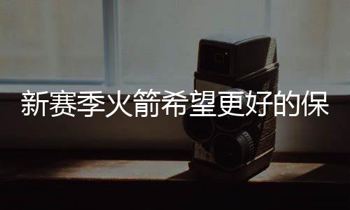 新赛季火箭希望更好的保护保罗 让其有个更健康的状态