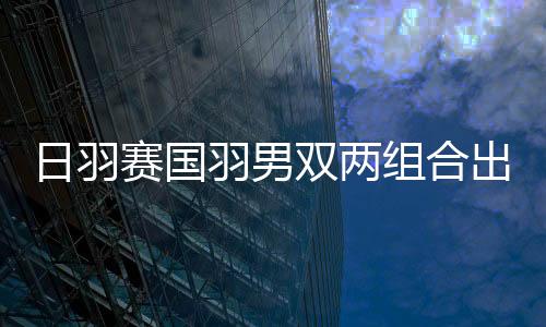 日羽赛国羽男双两组合出局 张楠/刘成遭日本横扫
