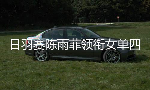 日羽赛陈雨菲领衔女单四将晋级 混双一组合止步