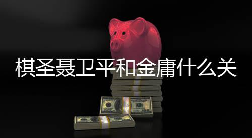 棋圣聂卫平和金庸什么关系?金庸先生走后各界人士发微博悼念