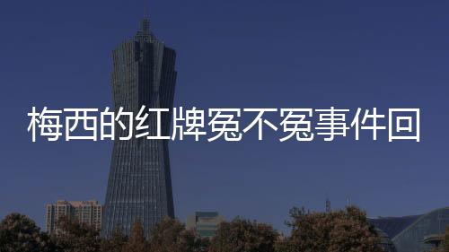 梅西的红牌冤不冤事件回顾 梅西到底有没有踢人脚踝？