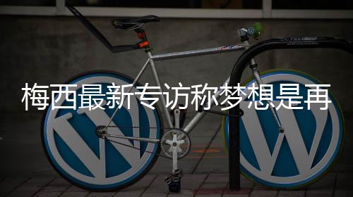 梅西最新专访称梦想是再拿下欧冠 巴萨世界最佳没必要离开