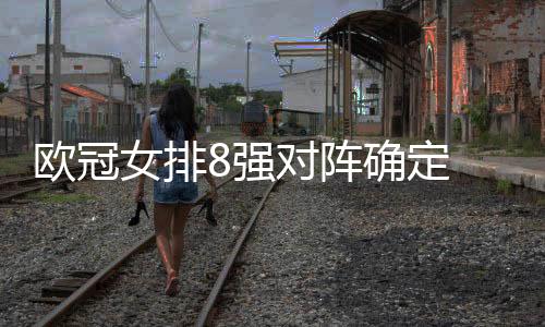 欧冠女排8强对阵确定 1/4决赛瓦基弗遭遇费内巴切