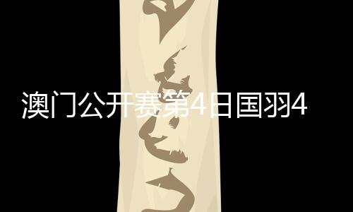 澳门公开赛第4日国羽4胜2负 4单项四强中各占1席